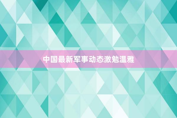 中国最新军事动态激勉温雅